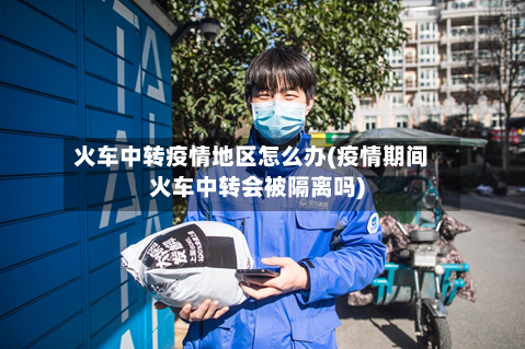 火车中转疫情地区怎么办(疫情期间火车中转会被隔离吗)