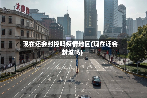 现在还会封控吗疫情地区(现在还会封城吗)