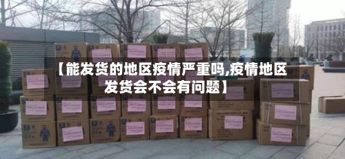 【能发货的地区疫情严重吗,疫情地区发货会不会有问题】