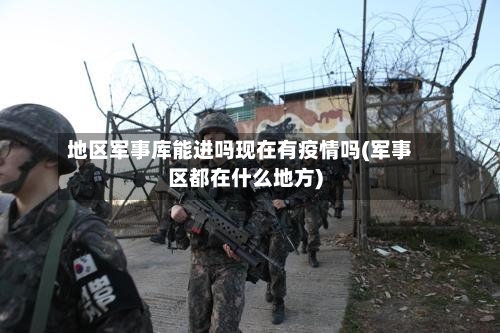 地区军事库能进吗现在有疫情吗(军事区都在什么地方)-第2张图片