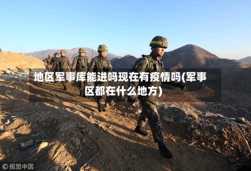 地区军事库能进吗现在有疫情吗(军事区都在什么地方)-第3张图片