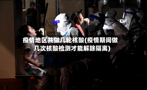 疫情地区共做几轮核酸(疫情期间做几次核酸检测才能解除隔离)-第2张图片
