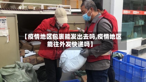 【疫情地区包裹能发出去吗,疫情地区能往外发快递吗】