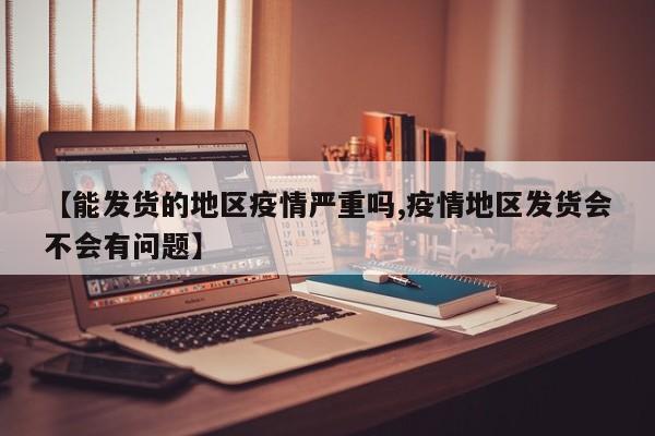 【能发货的地区疫情严重吗,疫情地区发货会不会有问题】