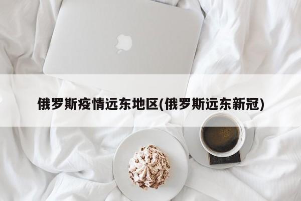 俄罗斯疫情远东地区(俄罗斯远东新冠)