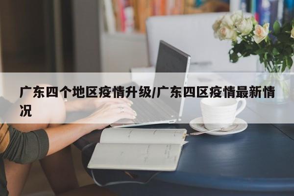 广东四个地区疫情升级/广东四区疫情最新情况