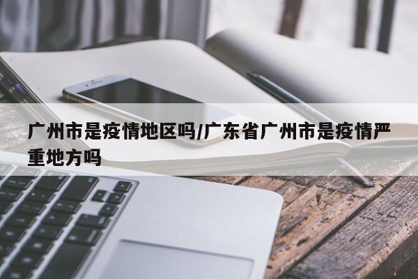 广州市是疫情地区吗/广东省广州市是疫情严重地方吗
