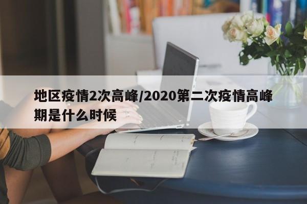 地区疫情2次高峰/2020第二次疫情高峰期是什么时候