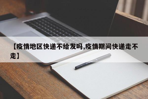 【疫情地区快递不给发吗,疫情期间快递走不走】