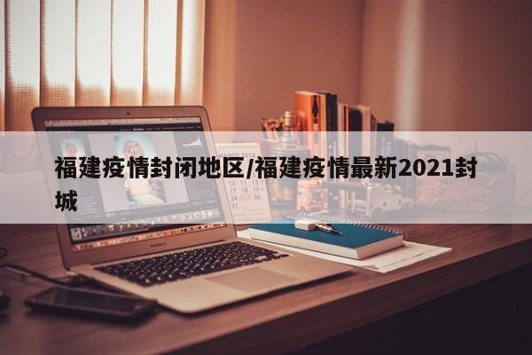 福建疫情封闭地区/福建疫情最新2021封城
