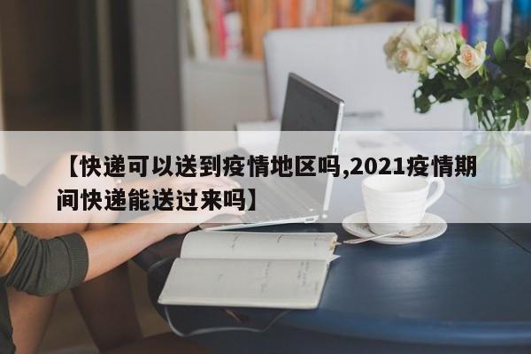 【快递可以送到疫情地区吗,2021疫情期间快递能送过来吗】
